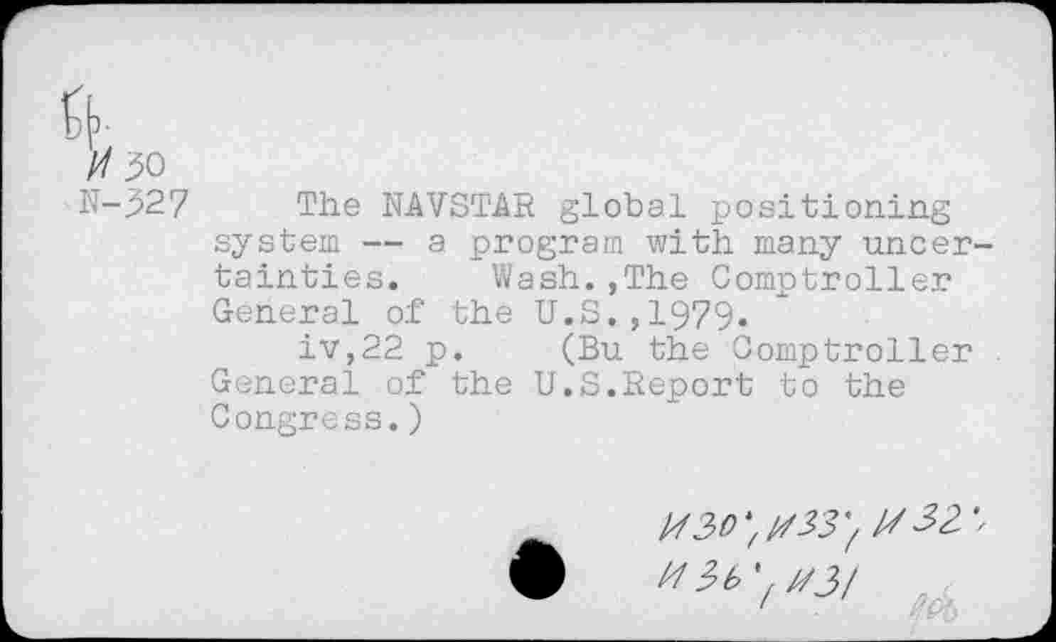 ﻿ft-
Z/30
N-327 The NAVSTAR global positioning system — a program with many uncertainties. Wash.,The Comptroller General of the U.S.,1979.
iv,22 p. (Bu the Comptroller General of the U.S.Report to the Congress.)
